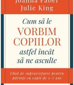 Cum sa le vorbim copiilor astfel incat sa ne asculte - Joanna Faber, Julie King